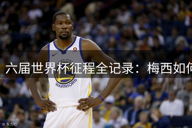 六届世界杯征程全记录：梅西如何从天才少年蜕变为足坛传奇