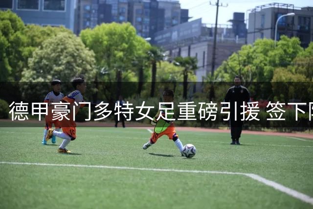 德甲豪门多特女足重磅引援 签下阿森纳拜仁两大国脚冲击升级