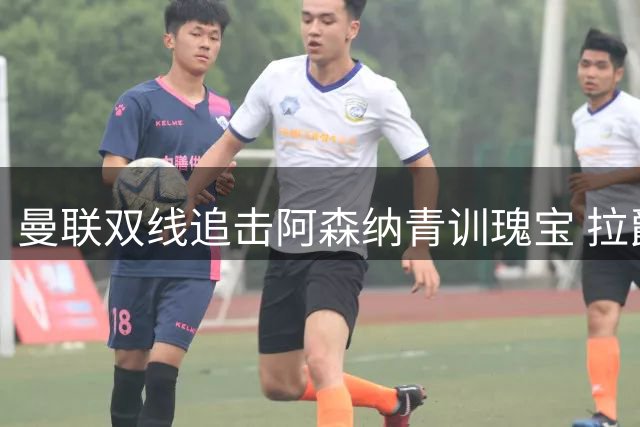 曼联双线追击阿森纳青训瑰宝 拉爵力荐多面手补强